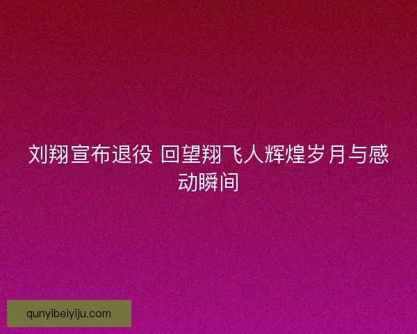刘翔宣布退役 回望翔飞人辉煌岁月与感动瞬间
