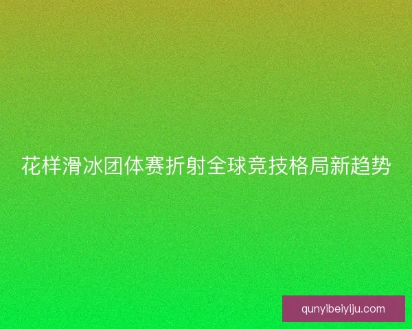 花样滑冰团体赛折射全球竞技格局新趋势