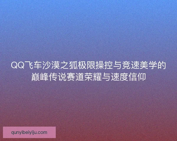 QQ飞车沙漠之狐极限操控与竞速美学的巅峰传说赛道荣耀与速度信仰